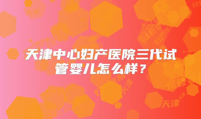 天津中心妇产医院三代试管婴儿怎么样?