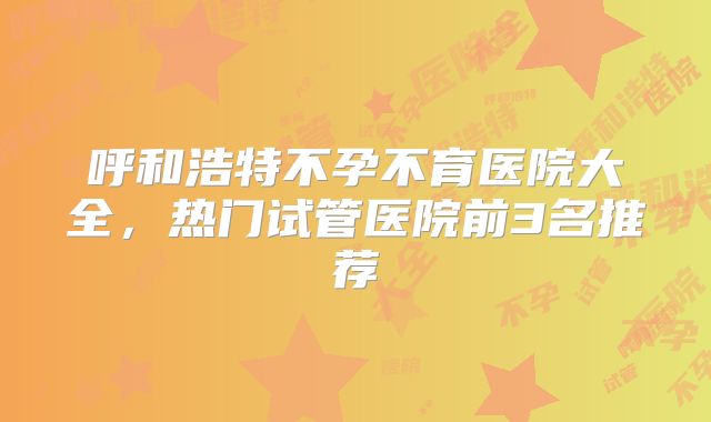 呼和浩特不孕不育医院大全，热门试管医院前3名推荐