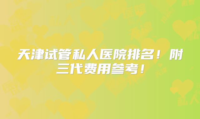 天津试管私人医院排名!附三代费用参考!