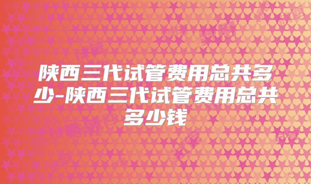 陕西三代试管费用总共多少-陕西三代试管费用总共多少钱