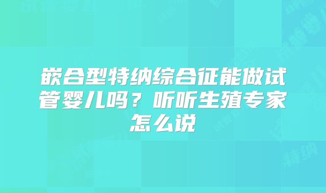 嵌合型特纳综合征能做试管婴儿吗？听听生殖专家怎么说