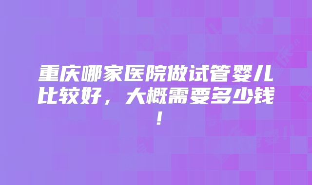 重庆哪家医院做试管婴儿比较好，大概需要多少钱！