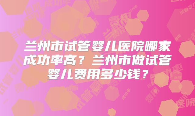 兰州市试管婴儿医院哪家成功率高？兰州市做试管婴儿费用多少钱？