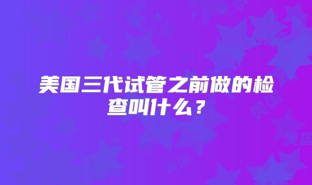 美国三代试管之前做的检查叫什么？
