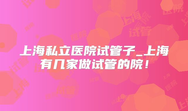 上海私立医院试管子_上海有几家做试管的院!