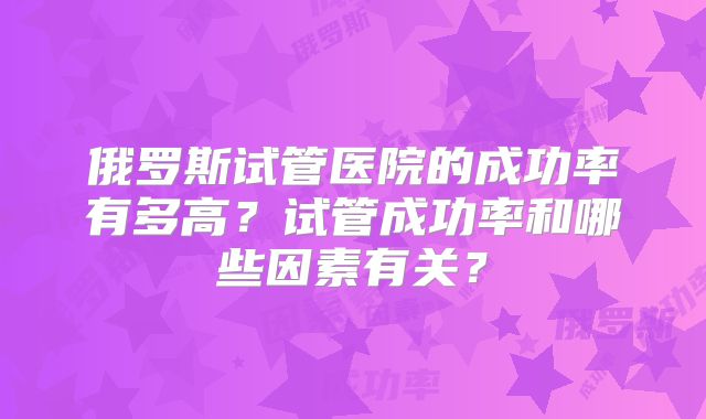 俄罗斯试管医院的成功率有多高？试管成功率和哪些因素有关？