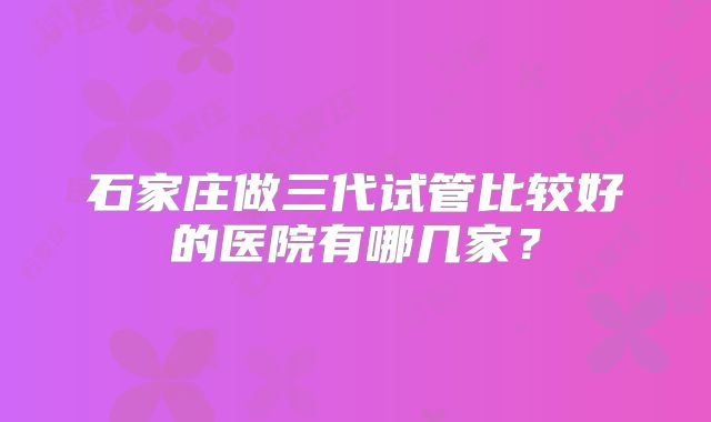 石家庄做三代试管比较好的医院有哪几家？
