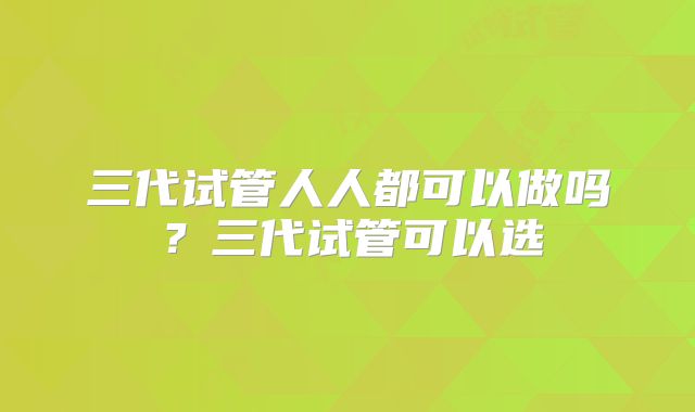 三代试管人人都可以做吗?三代试管可以选