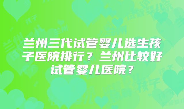 兰州三代试管婴儿选生孩子医院排行?兰州比较好试管婴儿医院?