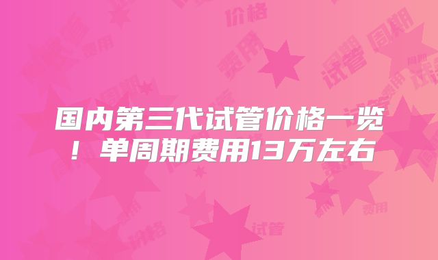 国内第三代试管价格一览！单周期费用13万左右