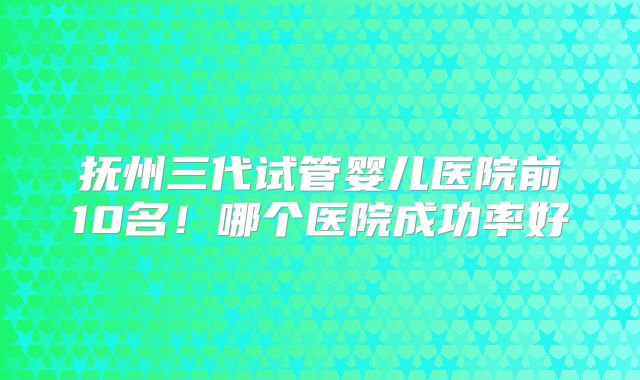 抚州三代试管婴儿医院前10名!哪个医院成功率好