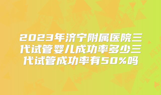 2023年济宁附属医院三代试管婴儿成功率多少三代试管成功率有50%吗