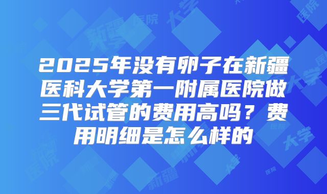 2025年没有卵子在新疆医科大学第一附属医院做三代试管的费用高吗？费用明细是怎么样的