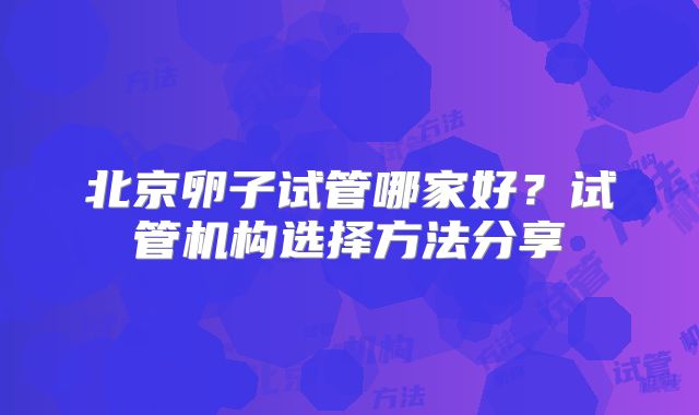 北京卵子试管哪家好？试管机构选择方法分享