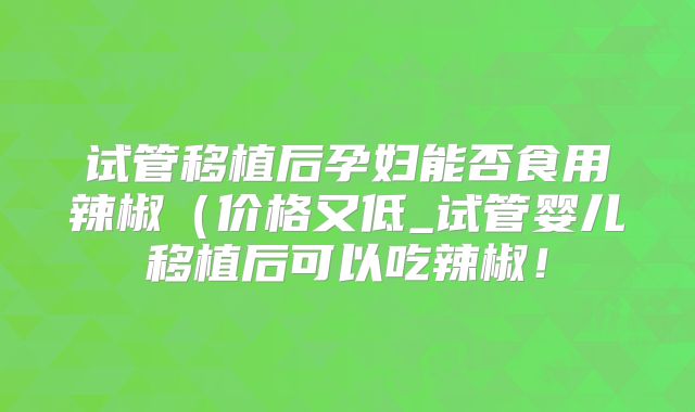 试管移植后孕妇能否食用辣椒(价格又低_试管婴儿移植后可以吃辣椒!