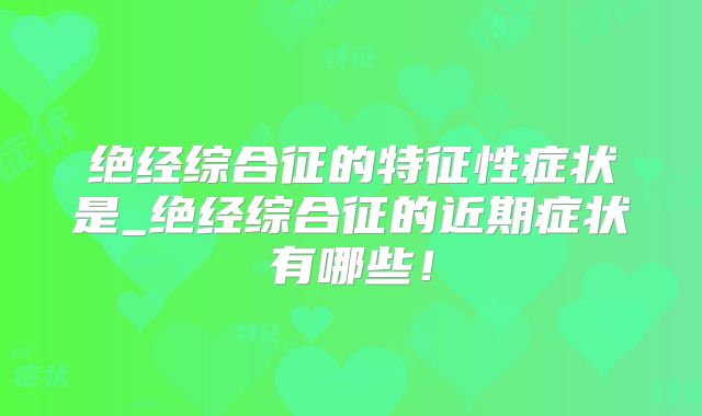 绝经综合征的特征性症状是_绝经综合征的近期症状有哪些!