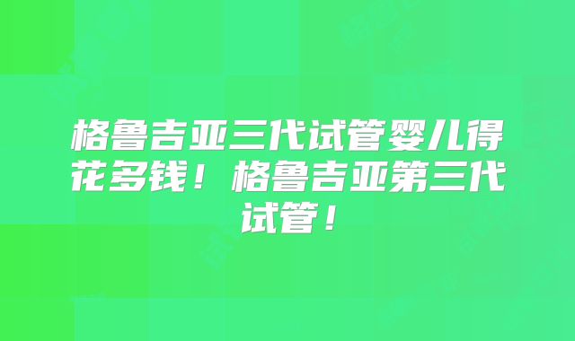 格鲁吉亚三代试管婴儿得花多钱!格鲁吉亚第三代试管!