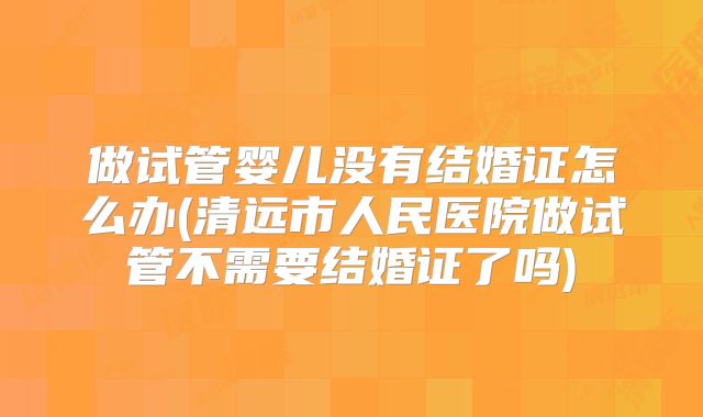 做试管婴儿没有结婚证怎么办(清远市人民医院做试管不需要结婚证了吗)