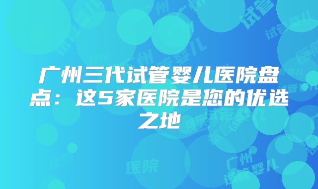 广州三代试管婴儿医院盘点：这5家医院是您的优选之地