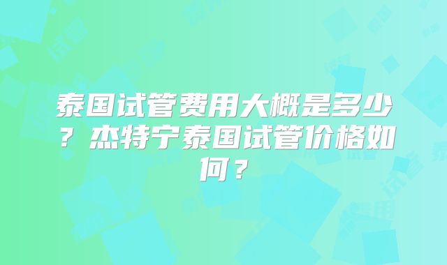 泰国试管费用大概是多少?杰特宁泰国试管价格如何?
