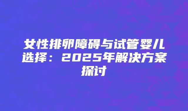 女性排卵障碍与试管婴儿选择：2025年解决方案探讨