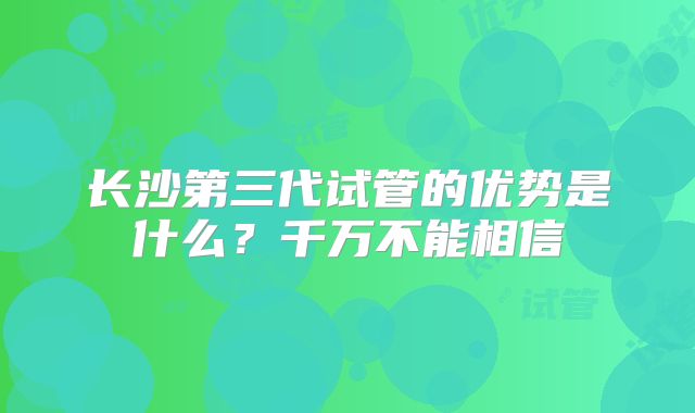 长沙第三代试管的优势是什么？千万不能相信