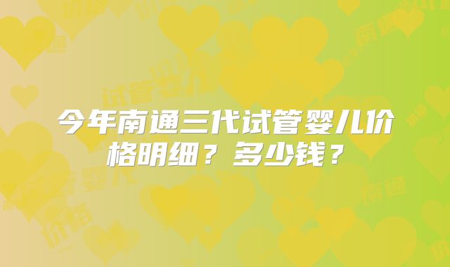 今年南通三代试管婴儿价格明细？多少钱？