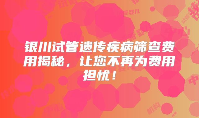 银川试管遗传疾病筛查费用揭秘，让您不再为费用担忧！