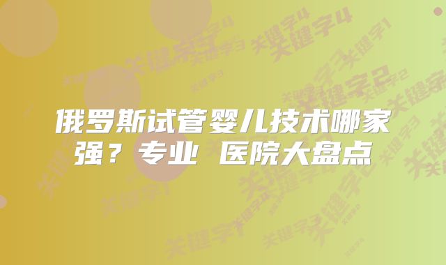 俄罗斯试管婴儿技术哪家强？专业 医院大盘点