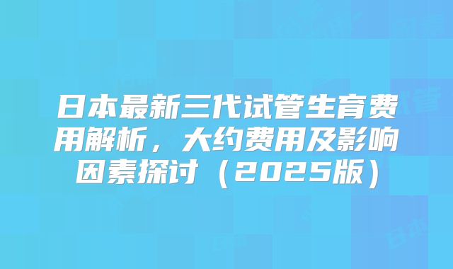日本最新三代试管生育费用解析，大约费用及影响因素探讨（2025版）