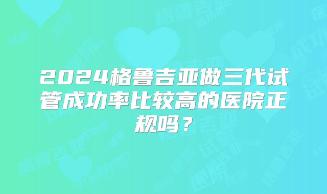2024格鲁吉亚做三代试管成功率比较高的医院正规吗？