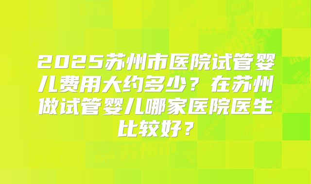 2025苏州市医院试管婴儿费用大约多少？在苏州做试管婴儿哪家医院医生比较好？