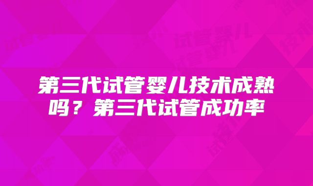 第三代试管婴儿技术成熟吗？第三代试管成功率