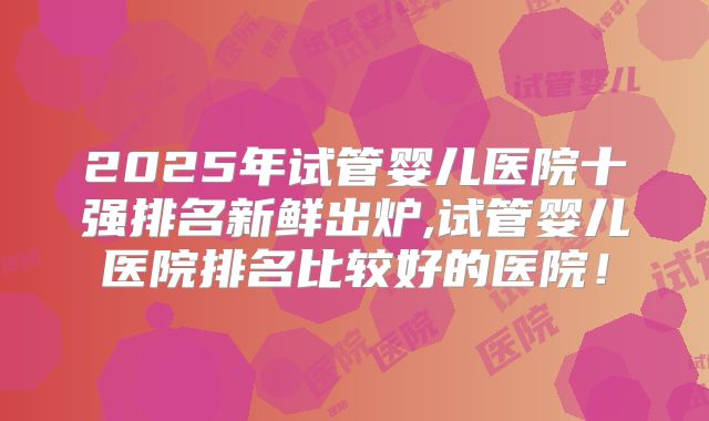 2025年试管婴儿医院十强排名新鲜出炉,试管婴儿医院排名比较好的医院!