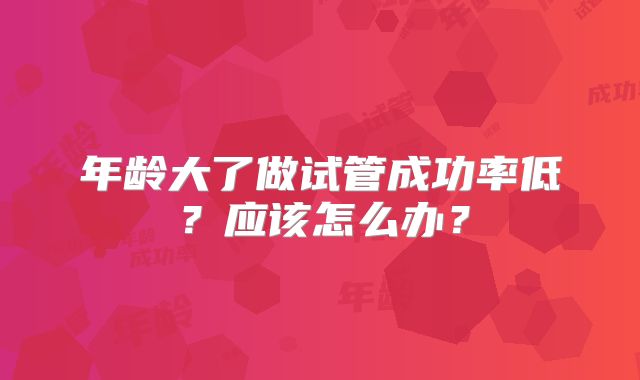 年龄大了做试管成功率低？应该怎么办？