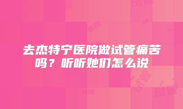 去杰特宁医院做试管痛苦吗？听听她们怎么说
