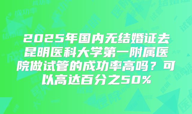 2025年国内无结婚证去昆明医科大学第一附属医院做试管的成功率高吗?可以高达百分之50%
