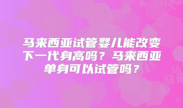 马来西亚试管婴儿能改变下一代身高吗?马来西亚单身可以试管吗?