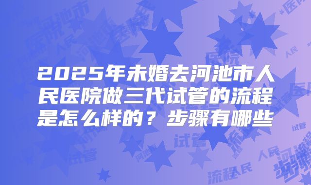 2025年未婚去河池市人民医院做三代试管的流程是怎么样的？步骤有哪些