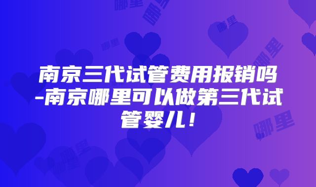 南京三代试管费用报销吗-南京哪里可以做第三代试管婴儿!