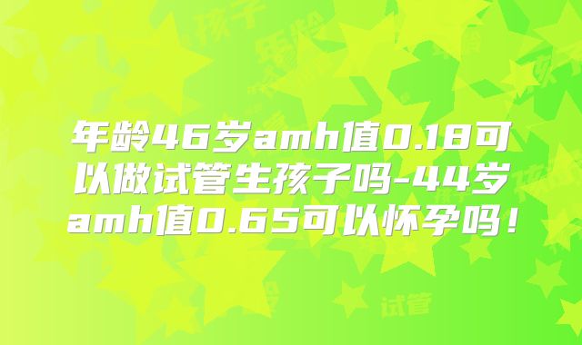 年龄46岁amh值0.18可以做试管生孩子吗-44岁amh值0.65可以怀孕吗！
