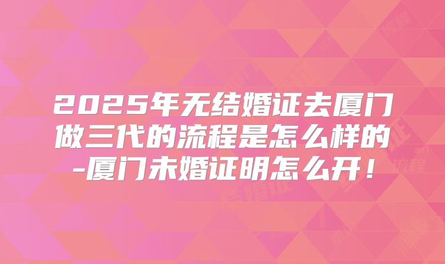 2025年无结婚证去厦门做三代的流程是怎么样的-厦门未婚证明怎么开！