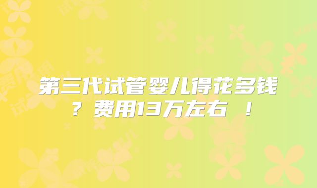第三代试管婴儿得花多钱？费用13万左右 ！