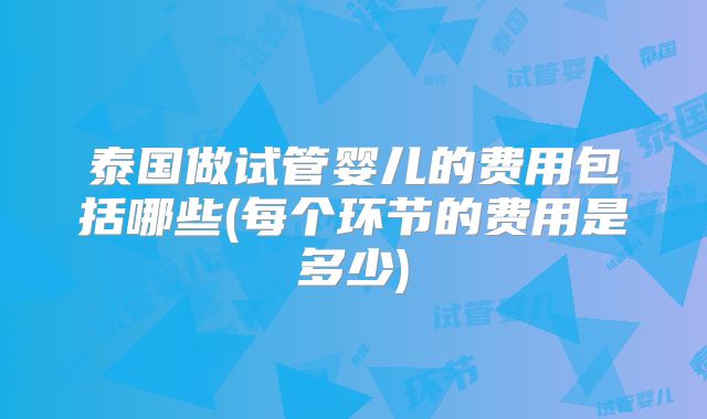 泰国做试管婴儿的费用包括哪些(每个环节的费用是多少)