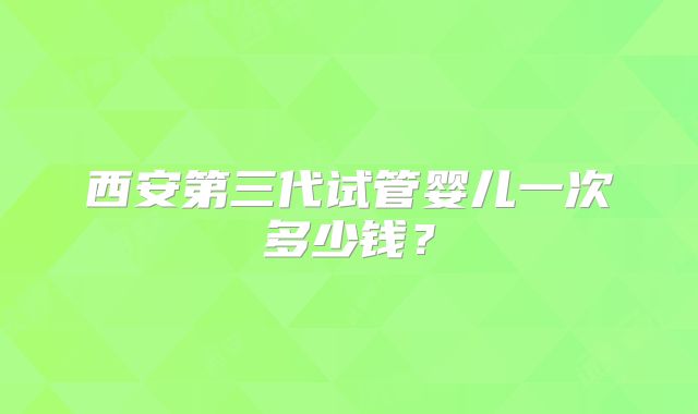 西安第三代试管婴儿一次多少钱？