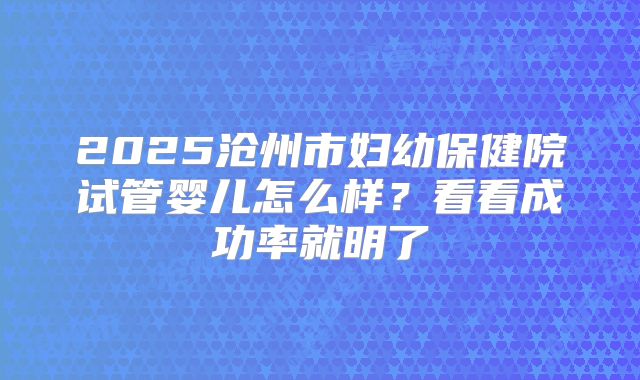 2025沧州市妇幼保健院试管婴儿怎么样?看看成功率就明了