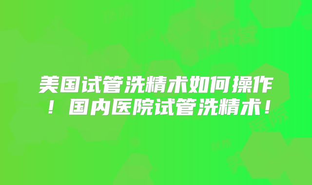 美国试管洗精术如何操作！国内医院试管洗精术！