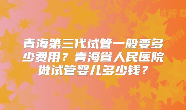 青海第三代试管一般要多少费用?青海省人民医院做试管婴儿多少钱?