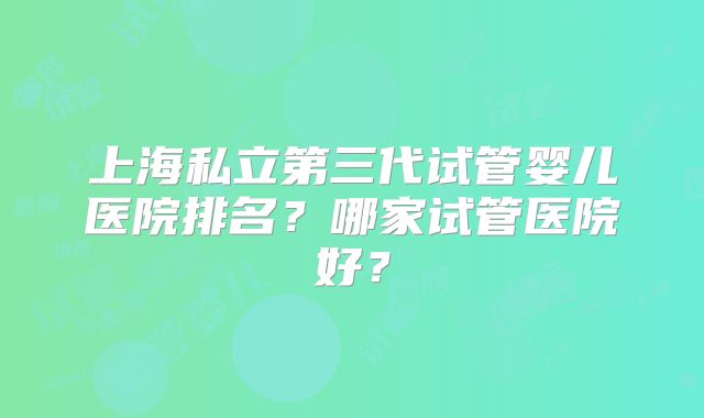 上海私立第三代试管婴儿医院排名？哪家试管医院好？