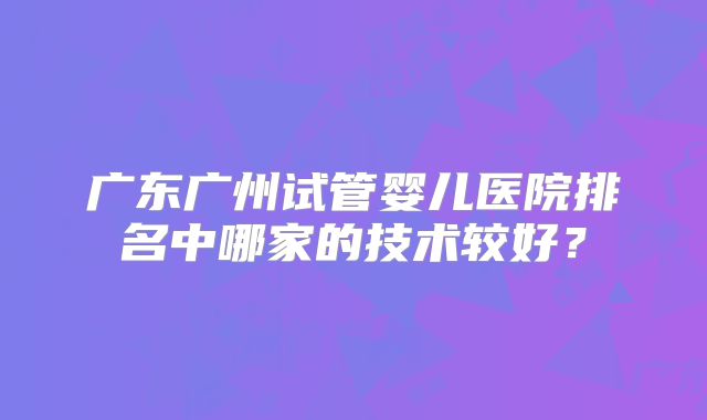 广东广州试管婴儿医院排名中哪家的技术较好?
